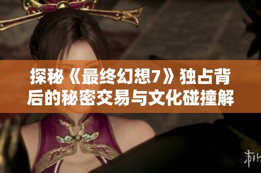 探秘《最终幻想7》独占背后的秘密交易与文化碰撞解析