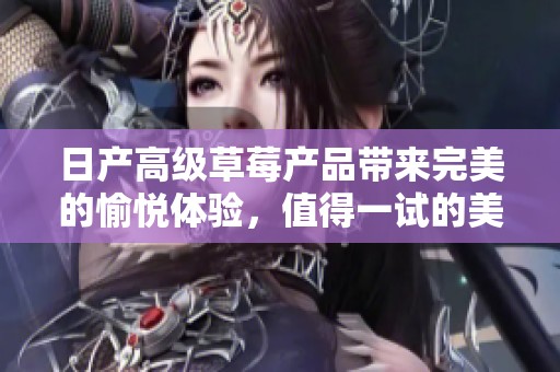 日产高级草莓产品带来完美的愉悦体验，值得一试的美味选择