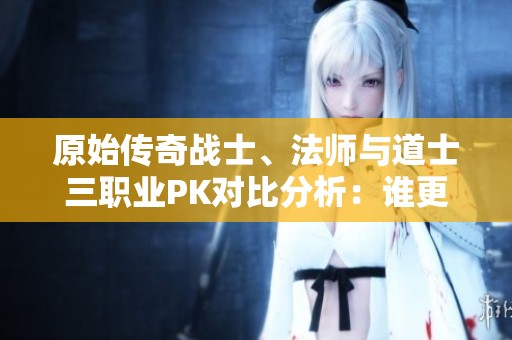原始传奇战士、法师与道士三职业PK对比分析：谁更胜一筹