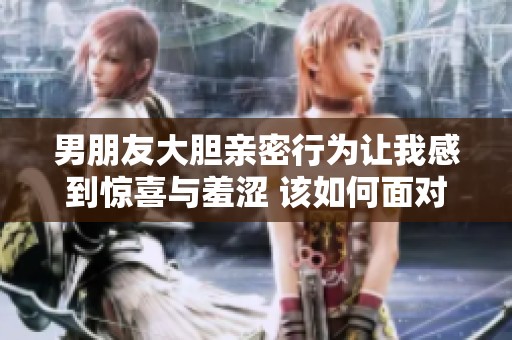 男朋友大胆亲密行为让我感到惊喜与羞涩 该如何面对这样的互动