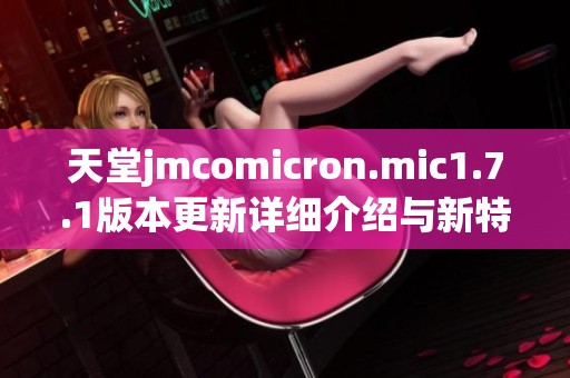 天堂jmcomicron.mic1.7.1版本更新详细介绍与新特性解析