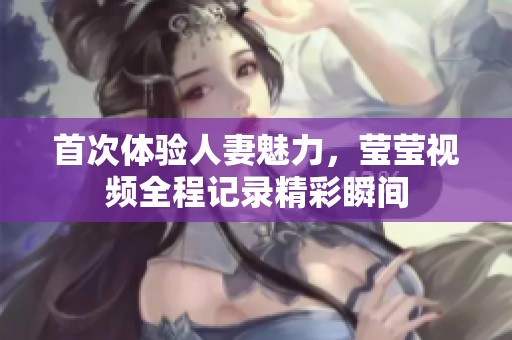 首次体验人妻魅力，莹莹视频全程记录精彩瞬间