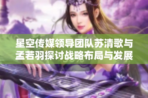 星空传媒领导团队苏清歌与孟若羽探讨战略布局与发展愿景