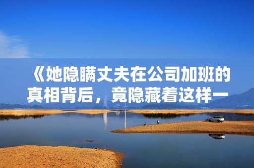 《她隐瞒丈夫在公司加班的真相背后，竟隐藏着这样一个秘密》
