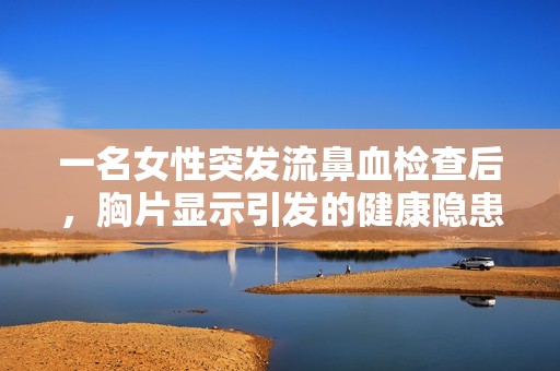 一名女性突发流鼻血检查后，胸片显示引发的健康隐患令人担忧