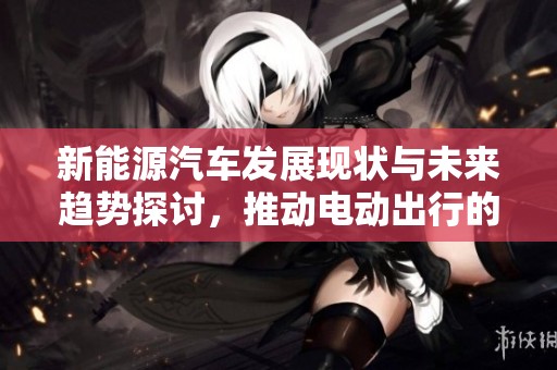 新能源汽车发展现状与未来趋势探讨，推动电动出行的可持续发展