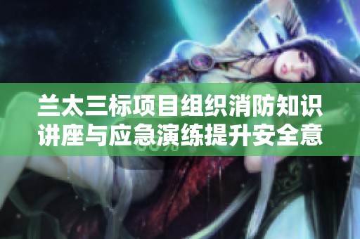 兰太三标项目组织消防知识讲座与应急演练提升安全意识