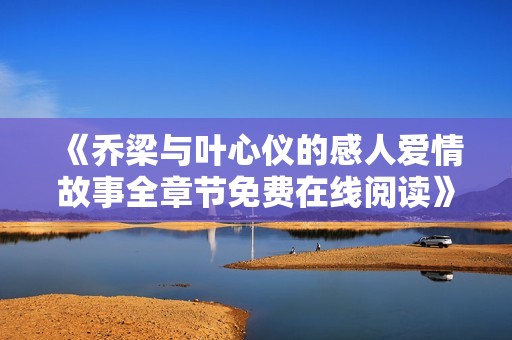 《乔梁与叶心仪的感人爱情故事全章节免费在线阅读》