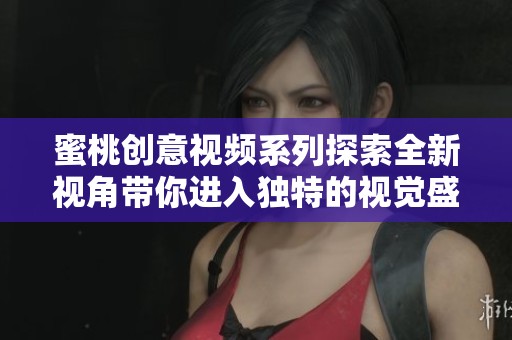 蜜桃创意视频系列探索全新视角带你进入独特的视觉盛宴