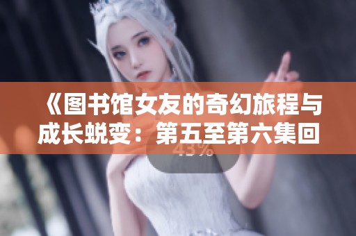 《图书馆女友的奇幻旅程与成长蜕变：第五至第六集回顾》