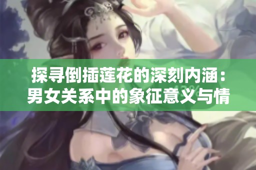 探寻倒插莲花的深刻内涵：男女关系中的象征意义与情感表达