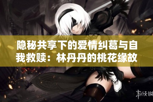 隐秘共享下的爱情纠葛与自我救赎：林丹丹的桃花缘故事