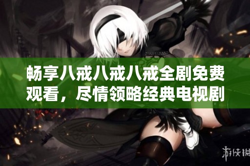 畅享八戒八戒八戒全剧免费观看，尽情领略经典电视剧的魅力与精彩剧情