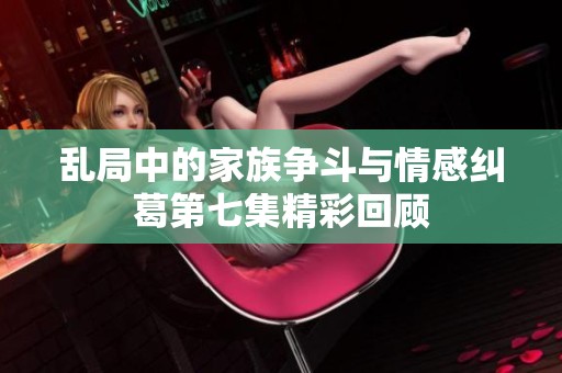 乱局中的家族争斗与情感纠葛第七集精彩回顾