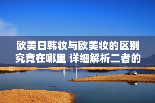欧美日韩妆与欧美妆的区别究竟在哪里 详细解析二者的特点与风格