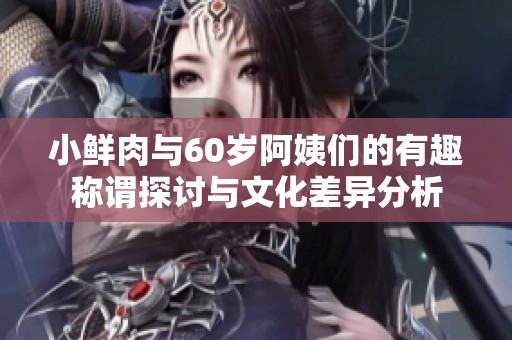 小鲜肉与60岁阿姨们的有趣称谓探讨与文化差异分析