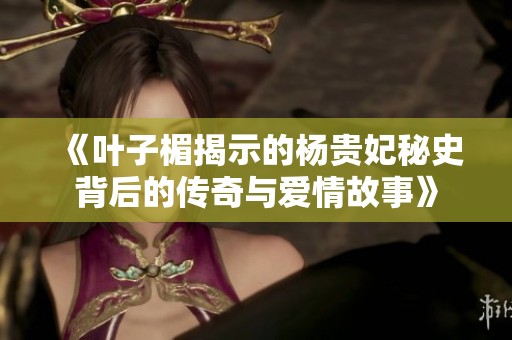 《叶子楣揭示的杨贵妃秘史背后的传奇与爱情故事》