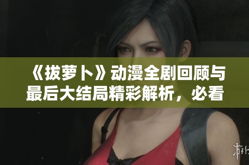 《拔萝卜》动漫全剧回顾与最后大结局精彩解析，必看精彩瞬间！
