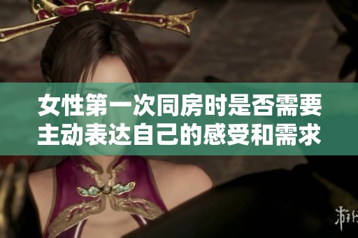 女性第一次同房时是否需要主动表达自己的感受和需求的讨论