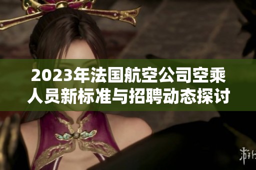 2023年法国航空公司空乘人员新标准与招聘动态探讨