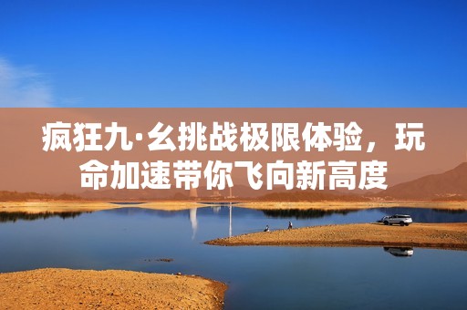 疯狂九·幺挑战极限体验，玩命加速带你飞向新高度