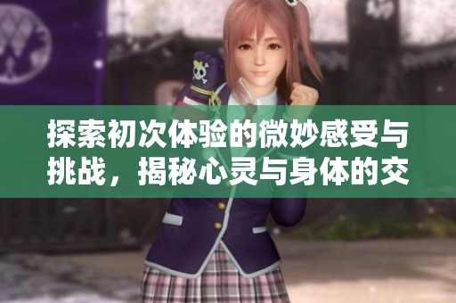 探索初次体验的微妙感受与挑战，揭秘心灵与身体的交织之旅