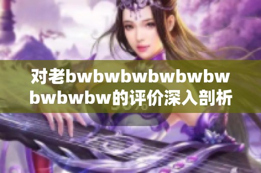 对老bwbwbwbwbwbwbwbwbw的评价深入剖析，揭示其背后的深意与影响