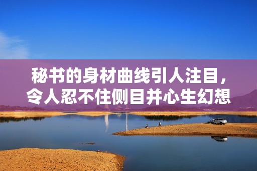 秘书的身材曲线引人注目，令人忍不住侧目并心生幻想