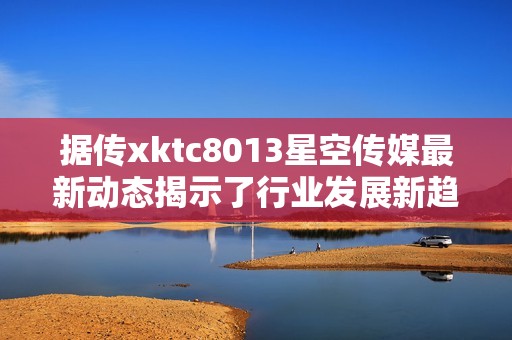 据传xktc8013星空传媒最新动态揭示了行业发展新趋势