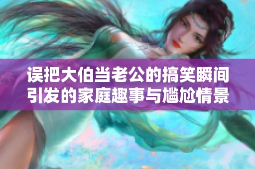 误把大伯当老公的搞笑瞬间引发的家庭趣事与尴尬情景揭晓