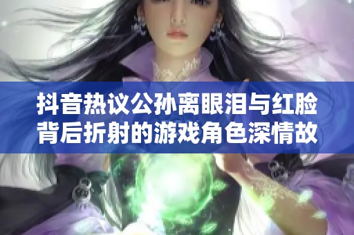 抖音热议公孙离眼泪与红脸背后折射的游戏角色深情故事