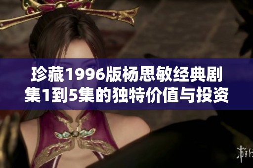 珍藏1996版杨思敏经典剧集1到5集的独特价值与投资潜力分析