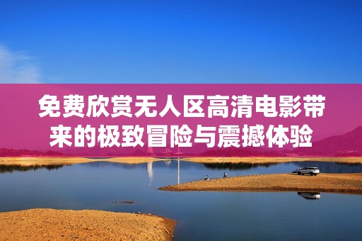 免费欣赏无人区高清电影带来的极致冒险与震撼体验