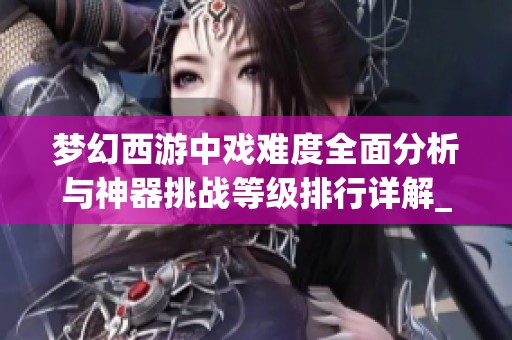 梦幻西游中戏难度全面分析与神器挑战等级排行详解_GPU玩法攻略