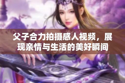 父子合力拍摄感人视频，展现亲情与生活的美好瞬间