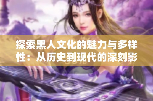 探索黑人文化的魅力与多样性：从历史到现代的深刻影响与贡献
