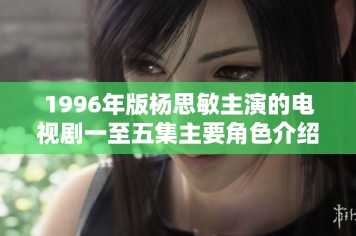 1996年版杨思敏主演的电视剧一至五集主要角色介绍与分析
