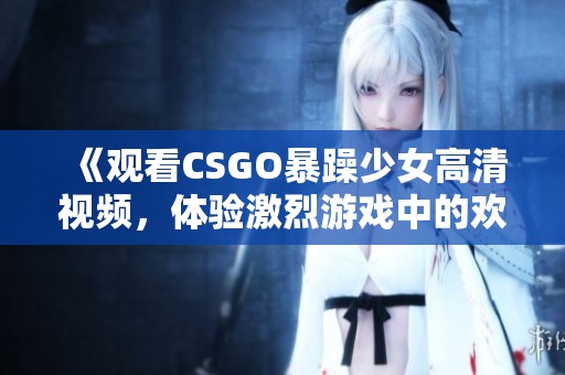 《观看CSGO暴躁少女高清视频，体验激烈游戏中的欢乐时刻》