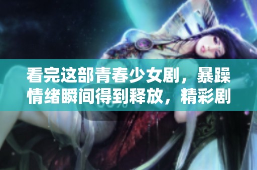 看完这部青春少女剧，暴躁情绪瞬间得到释放，精彩剧情不容错过
