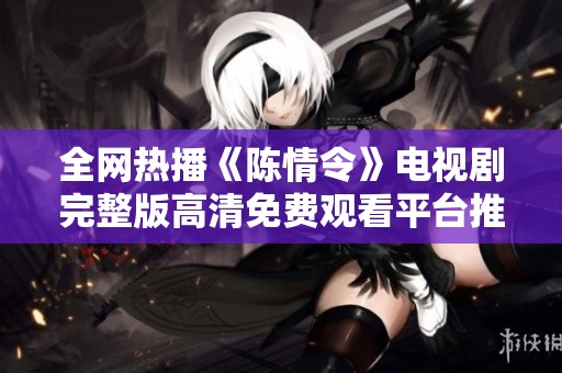 全网热播《陈情令》电视剧完整版高清免费观看平台推荐与在线观看方式揭秘