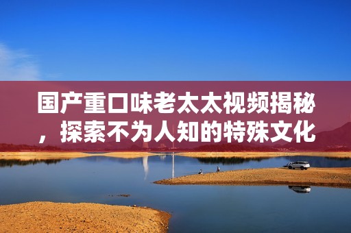 国产重口味老太太视频揭秘，探索不为人知的特殊文化现象