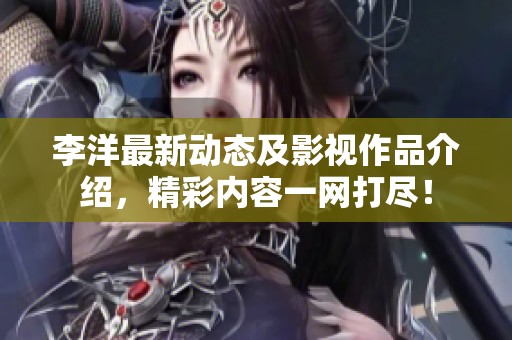 李洋最新动态及影视作品介绍，精彩内容一网打尽！