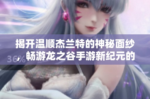 揭开温顺杰兰特的神秘面纱，畅游龙之谷手游新纪元的奇幻旅程
