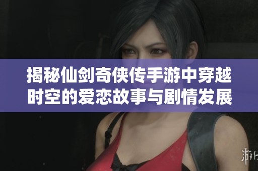 揭秘仙剑奇侠传手游中穿越时空的爱恋故事与剧情发展