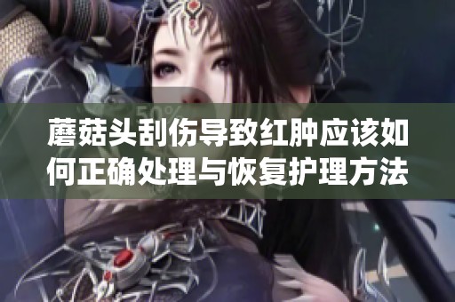 蘑菇头刮伤导致红肿应该如何正确处理与恢复护理方法介绍(1)
