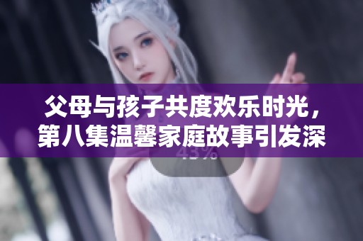 父母与孩子共度欢乐时光，第八集温馨家庭故事引发深思