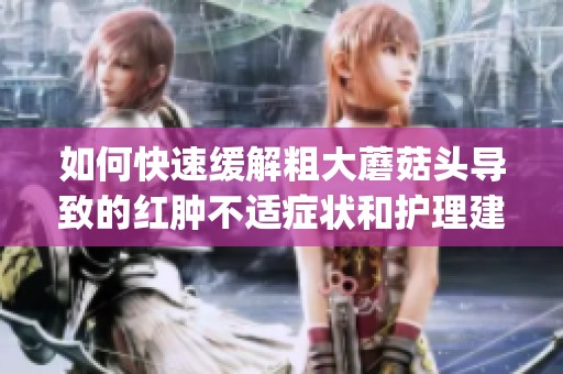 如何快速缓解粗大蘑菇头导致的红肿不适症状和护理建议(1)