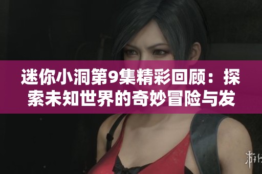 迷你小洞第9集精彩回顾：探索未知世界的奇妙冒险与发现