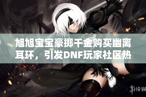 旭旭宝宝豪掷千金购买幽离耳环，引发DNF玩家社区热议与关注