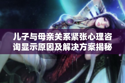 儿子与母亲关系紧张心理咨询显示原因及解决方案揭秘